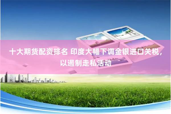十大期货配资排名 印度大幅下调金银进口关税，以遏制走私活动