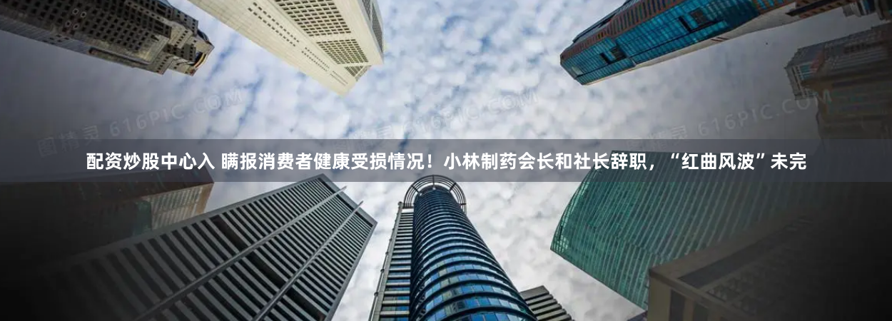 配资炒股中心入 瞒报消费者健康受损情况！小林制药会长和社长辞职，“红曲风波”未完
