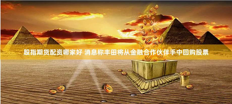 股指期货配资哪家好 消息称丰田将从金融合作伙伴手中回购股票