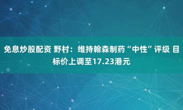 免息炒股配资 野村：维持翰森制药“中性”评级 目标价上调至17.23港元