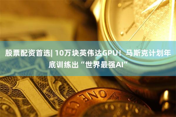 股票配资首选| 10万块英伟达GPU！马斯克计划年底训练出“世界最强AI”