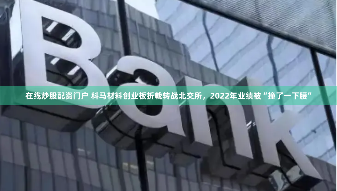 在线炒股配资门户 科马材料创业板折戟转战北交所，2022年业绩被“撞了一下腰”