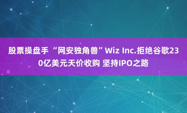 股票操盘手 “网安独角兽”Wiz Inc.拒绝谷歌230亿美元天价收购 坚持IPO之路