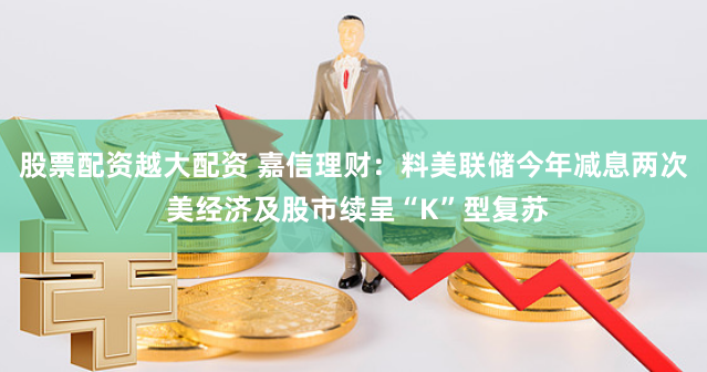股票配资越大配资 嘉信理财：料美联储今年减息两次 美经济及股市续呈“K”型复苏