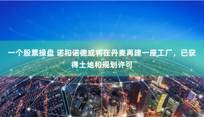 一个股票操盘 诺和诺德或将在丹麦再建一座工厂，已获得土地和规划许可