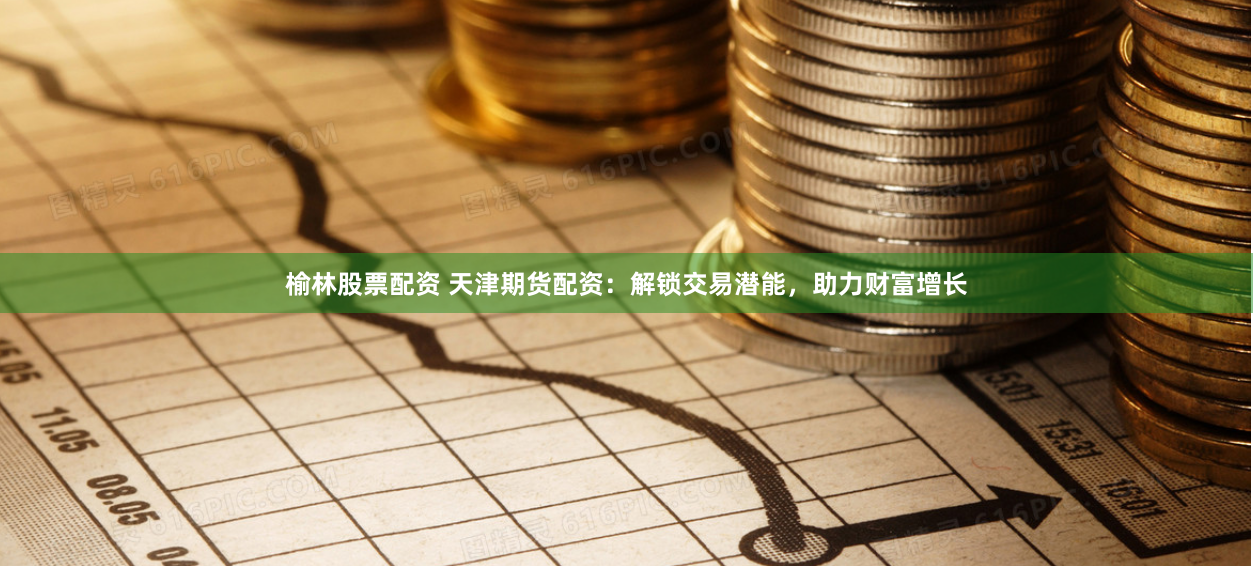 榆林股票配资 天津期货配资：解锁交易潜能，助力财富增长