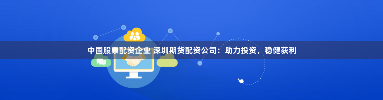 中国股票配资企业 深圳期货配资公司：助力投资，稳健获利