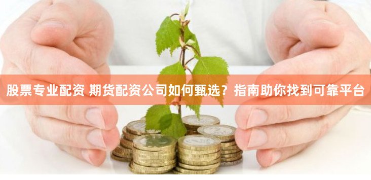 股票专业配资 期货配资公司如何甄选？指南助你找到可靠平台