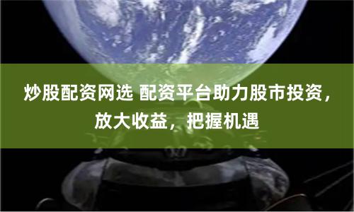 炒股配资网选 配资平台助力股市投资，放大收益，把握机遇