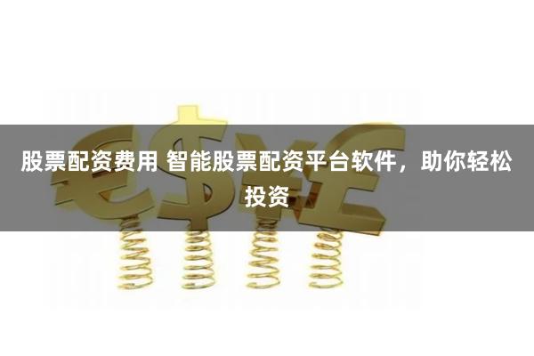 股票配资费用 智能股票配资平台软件，助你轻松投资