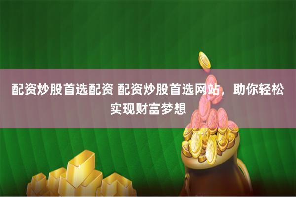 配资炒股首选配资 配资炒股首选网站，助你轻松实现财富梦想