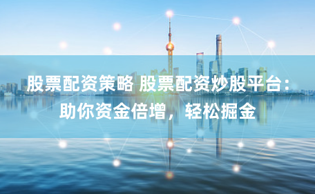 股票配资策略 股票配资炒股平台：助你资金倍增，轻松掘金