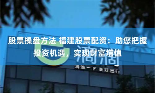 股票操盘方法 福建股票配资：助您把握投资机遇，实现财富增值