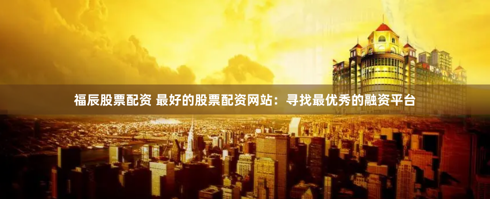 福辰股票配资 最好的股票配资网站：寻找最优秀的融资平台
