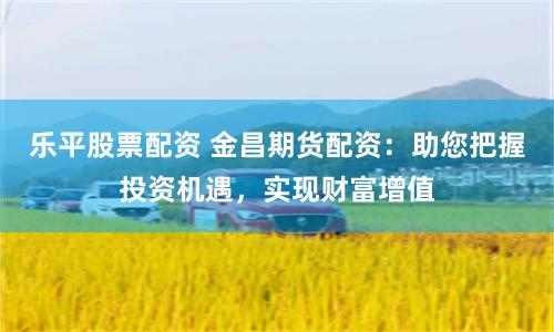 乐平股票配资 金昌期货配资：助您把握投资机遇，实现财富增值