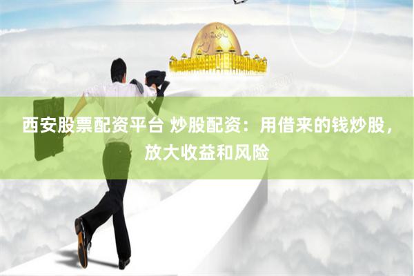 西安股票配资平台 炒股配资：用借来的钱炒股，放大收益和风险