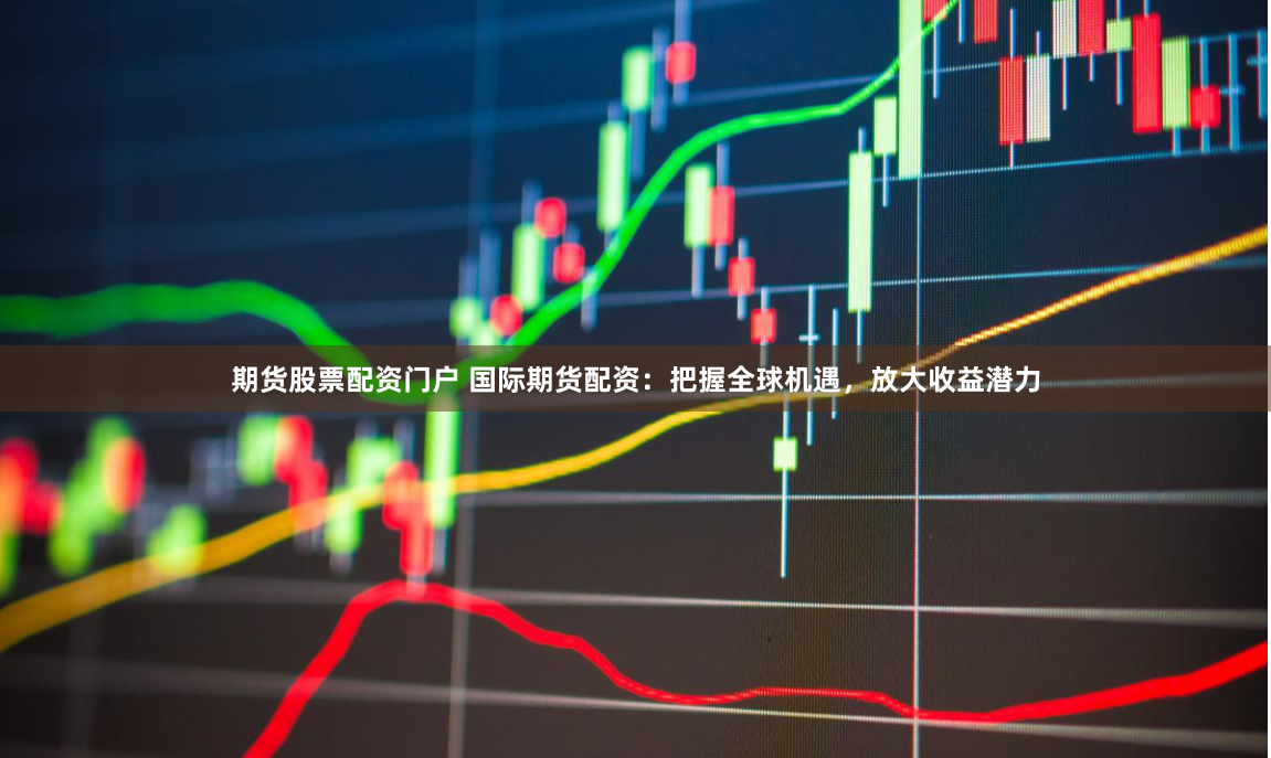 期货股票配资门户 国际期货配资：把握全球机遇，放大收益潜力