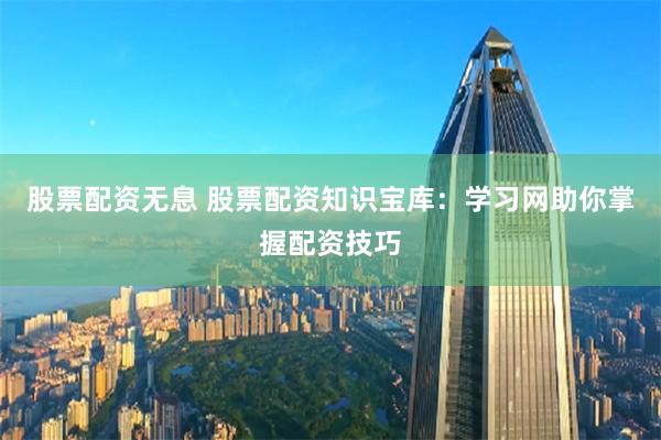 股票配资无息 股票配资知识宝库：学习网助你掌握配资技巧
