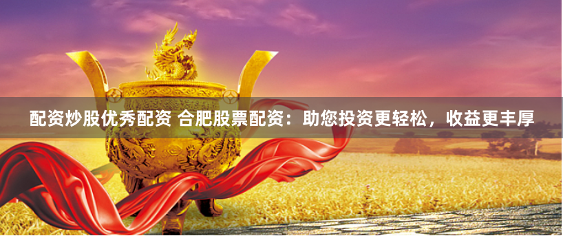 配资炒股优秀配资 合肥股票配资：助您投资更轻松，收益更丰厚