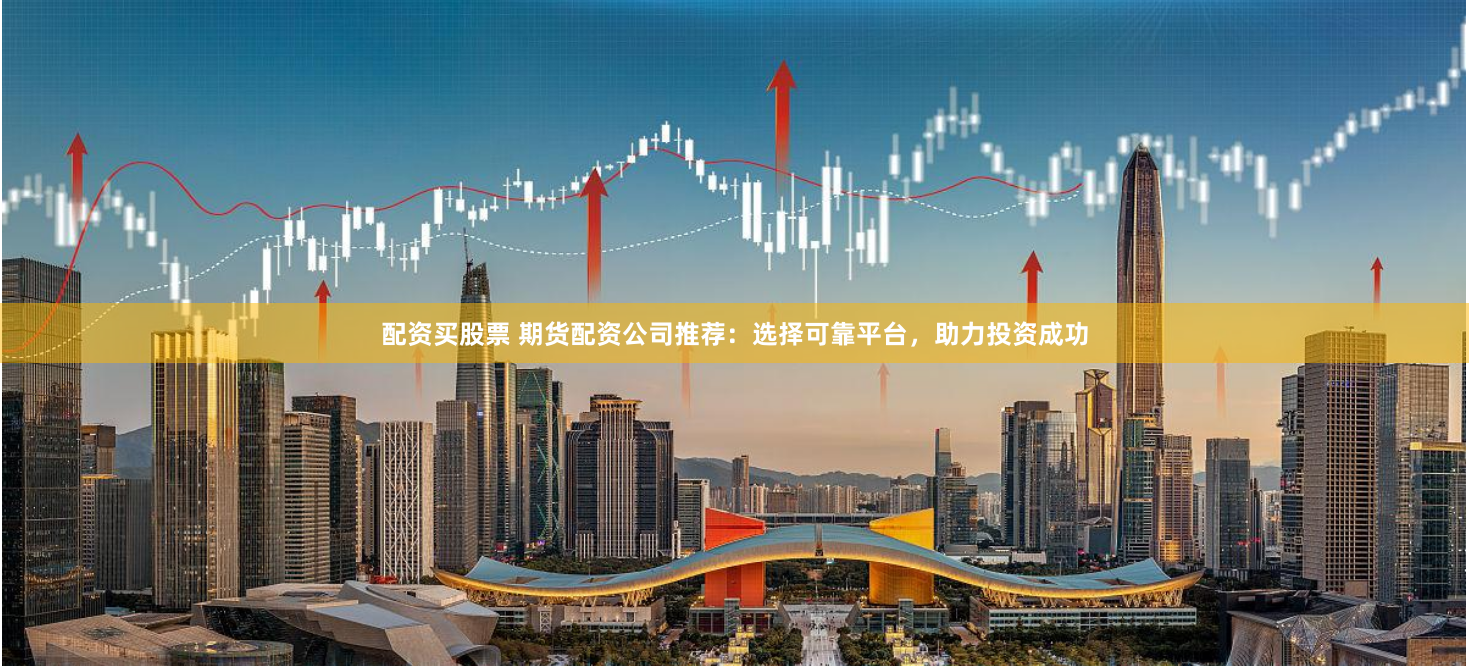 配资买股票 期货配资公司推荐：选择可靠平台，助力投资成功
