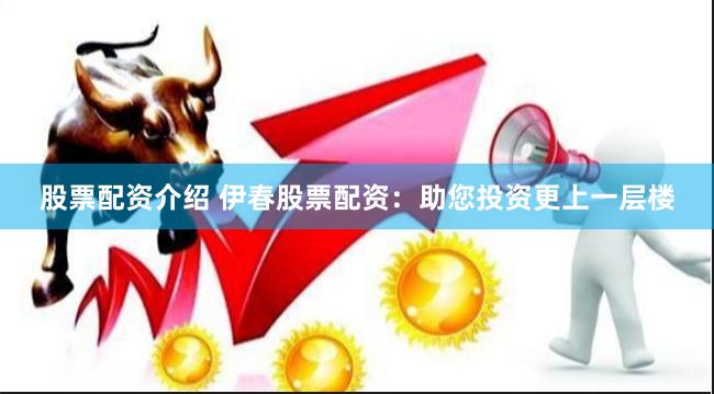 股票配资介绍 伊春股票配资：助您投资更上一层楼