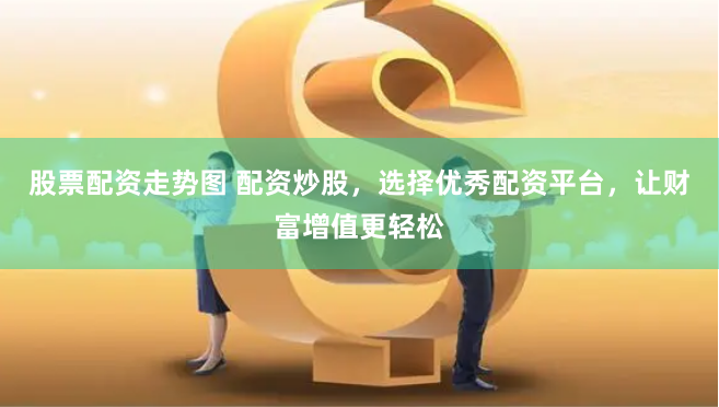 股票配资走势图 配资炒股，选择优秀配资平台，让财富增值更轻松