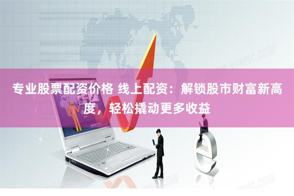 专业股票配资价格 线上配资：解锁股市财富新高度，轻松撬动更多收益