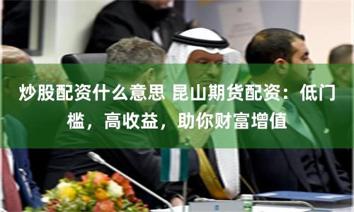 炒股配资什么意思 昆山期货配资：低门槛，高收益，助你财富增值
