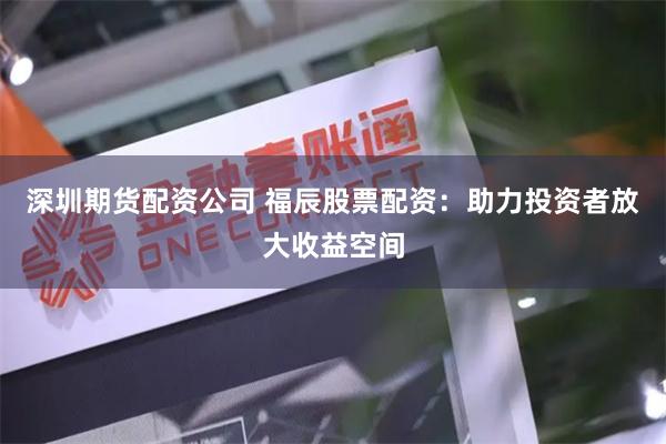 深圳期货配资公司 福辰股票配资：助力投资者放大收益空间