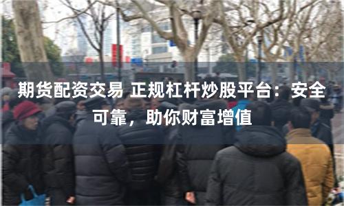 期货配资交易 正规杠杆炒股平台：安全可靠，助你财富增值