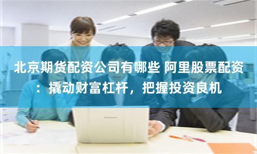 北京期货配资公司有哪些 阿里股票配资:撬动财富杠杆,把握投资良机