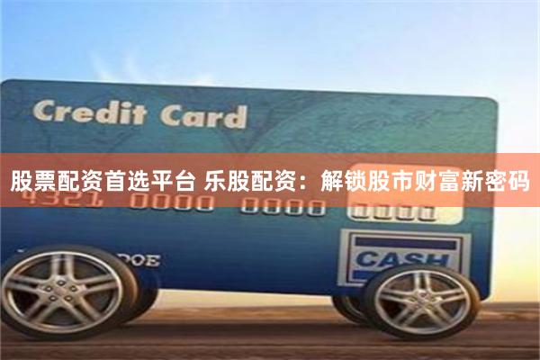 股票配资首选平台 乐股配资：解锁股市财富新密码
