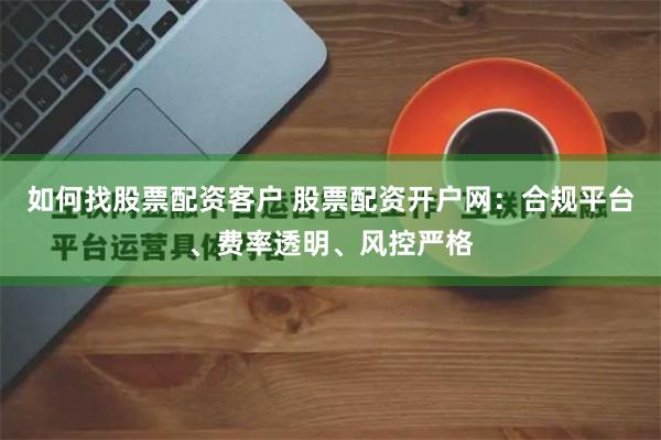 如何找股票配资客户 股票配资开户网：合规平台、费率透明、风控严格