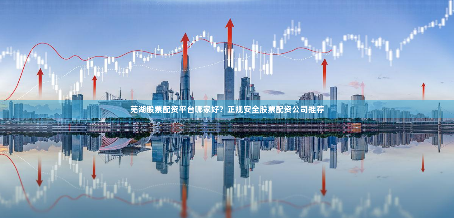 芜湖股票配资平台哪家好?正规安全股票配资公司推荐