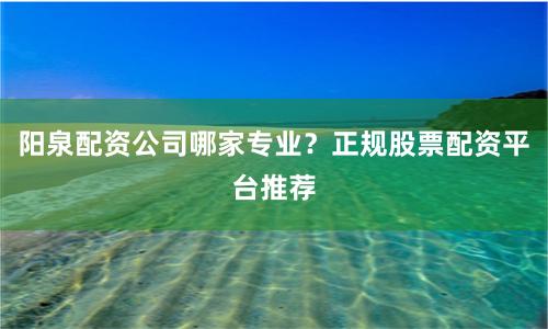 阳泉配资公司哪家专业？正规股票配资平台推荐