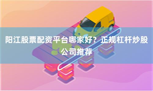 阳江股票配资平台哪家好？正规杠杆炒股公司推荐